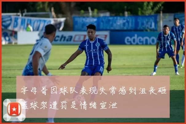 字母哥因球队表现失常感到沮丧砸篮球架遭罚是情绪宣泄