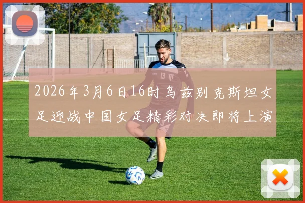 2026年3月6日16时乌兹别克斯坦女足迎战中国女足精彩对决即将上演