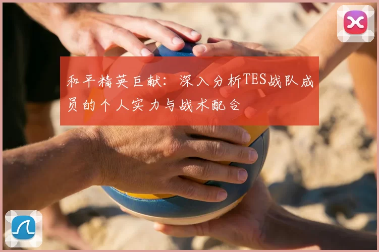 和平精英巨献：深入分析TES战队成员的个人实力与战术配合