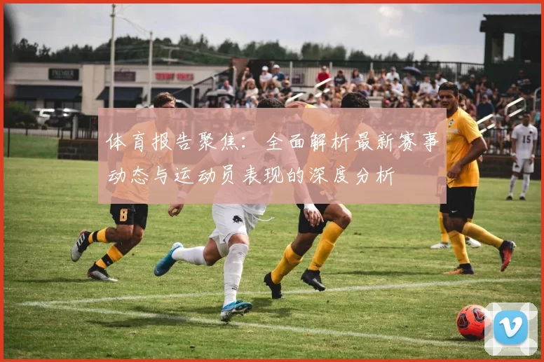 体育报告聚焦：全面解析最新赛事动态与运动员表现的深度分析