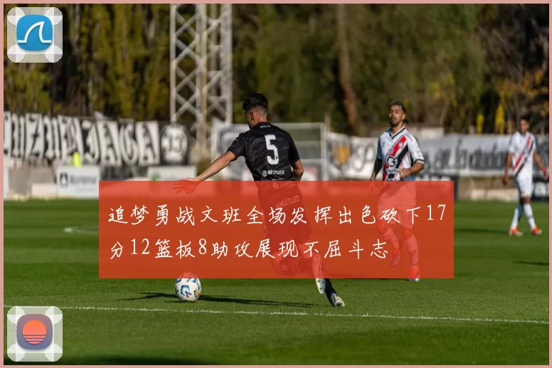 追梦勇战文班全场发挥出色砍下17分12篮板8助攻展现不屈斗志