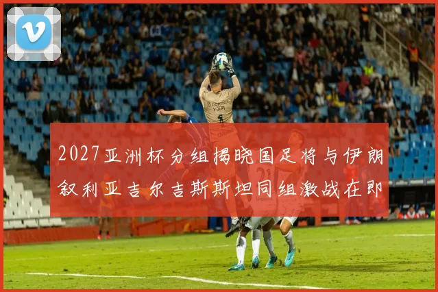 2027亚洲杯分组揭晓国足将与伊朗叙利亚吉尔吉斯斯坦同组激战在即