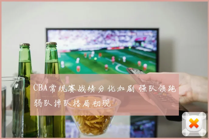 CBA常规赛战绩分化加剧 强队领跑弱队掉队格局初现