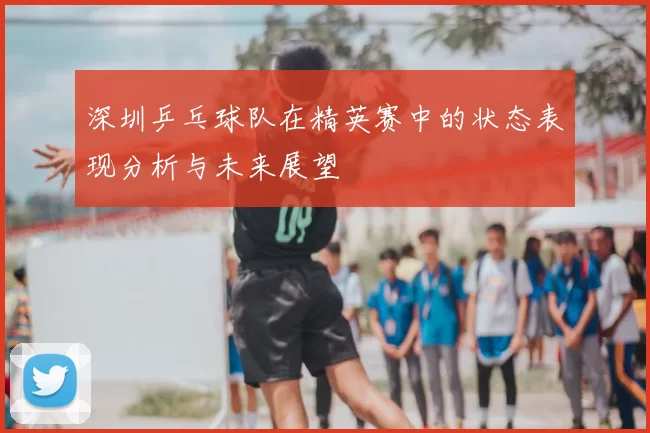 深圳乒乓球队在精英赛中的状态表现分析与未来展望