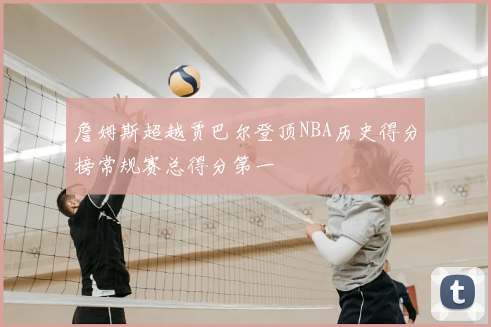 詹姆斯超越贾巴尔登顶NBA历史得分榜常规赛总得分第一