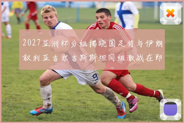 2027亚洲杯分组揭晓国足将与伊朗叙利亚吉尔吉斯斯坦同组激战在即