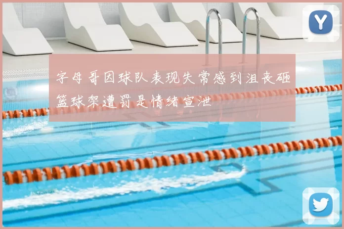 字母哥因球队表现失常感到沮丧砸篮球架遭罚是情绪宣泄