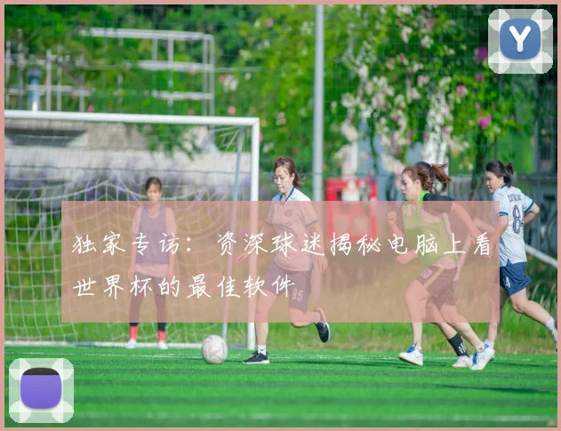 独家专访：资深球迷揭秘电脑上看世界杯的最佳软件