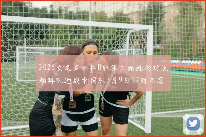 2026女足亚洲杯B组第三轮精彩对决朝鲜队迎战中国队3月9日17时不容错过
