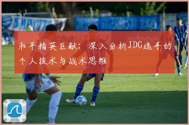 和平精英巨献：深入分析JDG选手的个人技术与战术思维