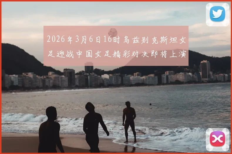 2026年3月6日16时乌兹别克斯坦女足迎战中国女足精彩对决即将上演