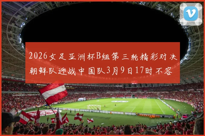 2026女足亚洲杯B组第三轮精彩对决朝鲜队迎战中国队3月9日17时不容错过