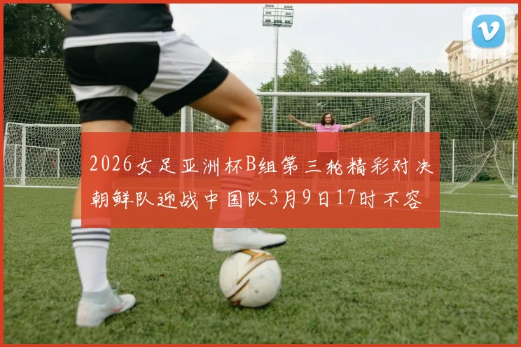 2026女足亚洲杯B组第三轮精彩对决朝鲜队迎战中国队3月9日17时不容错过