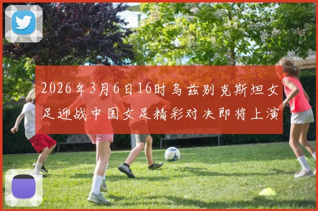 2026年3月6日16时乌兹别克斯坦女足迎战中国女足精彩对决即将上演