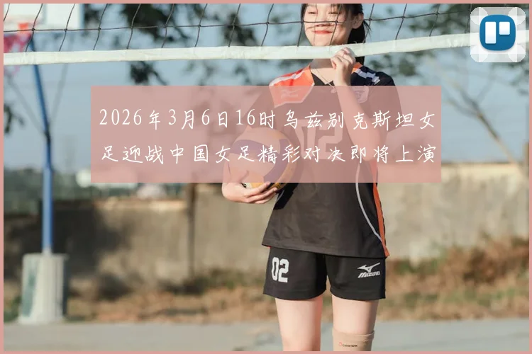 2026年3月6日16时乌兹别克斯坦女足迎战中国女足精彩对决即将上演