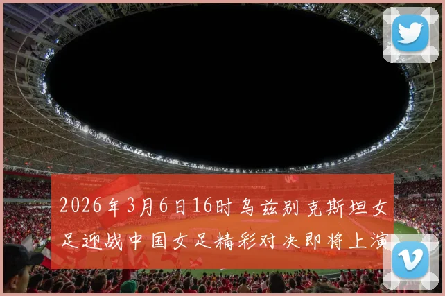 2026年3月6日16时乌兹别克斯坦女足迎战中国女足精彩对决即将上演