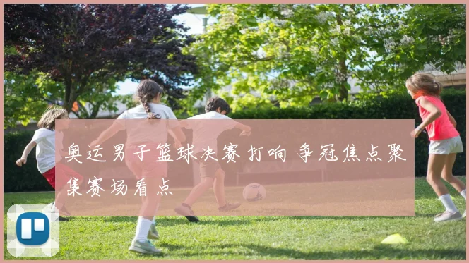 奥运男子篮球决赛打响 争冠焦点聚集赛场看点