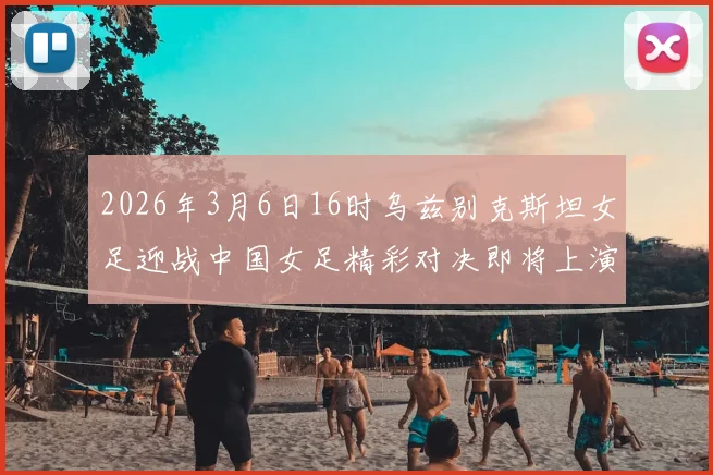 2026年3月6日16时乌兹别克斯坦女足迎战中国女足精彩对决即将上演