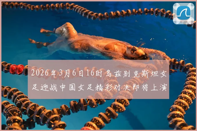 2026年3月6日16时乌兹别克斯坦女足迎战中国女足精彩对决即将上演