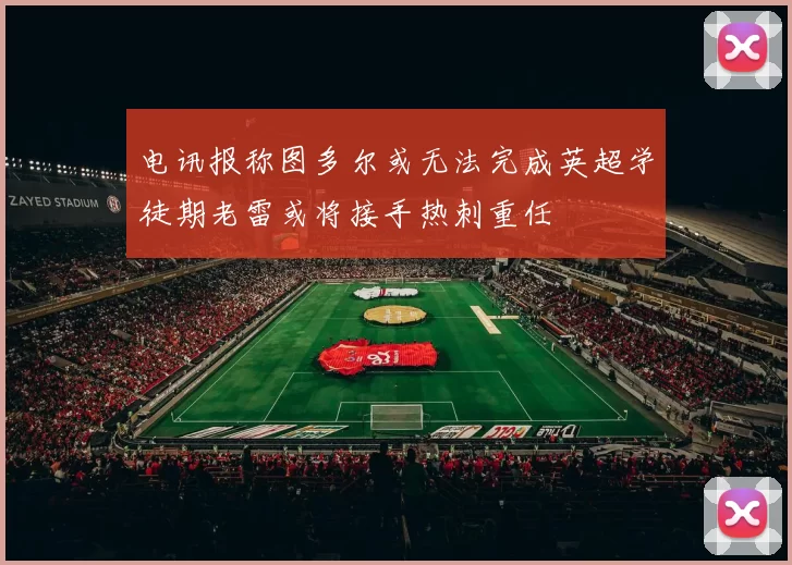 电讯报称图多尔或无法完成英超学徒期老雷或将接手热刺重任