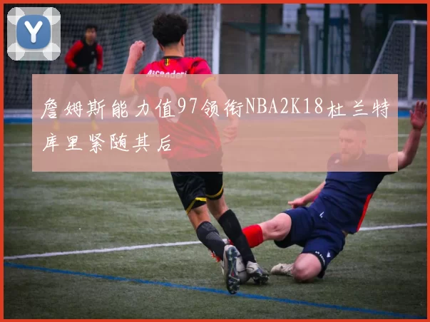 詹姆斯能力值97领衔NBA2K18杜兰特库里紧随其后