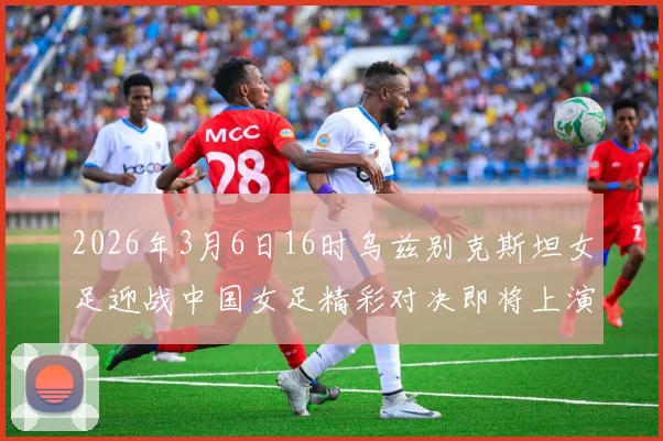 2026年3月6日16时乌兹别克斯坦女足迎战中国女足精彩对决即将上演