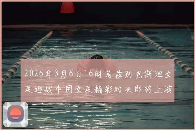 2026年3月6日16时乌兹别克斯坦女足迎战中国女足精彩对决即将上演