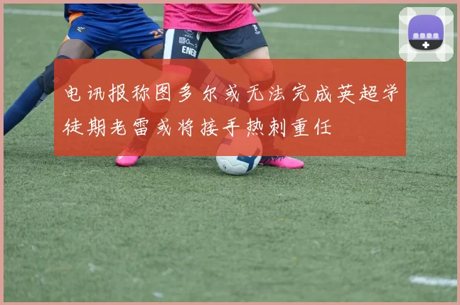 电讯报称图多尔或无法完成英超学徒期老雷或将接手热刺重任